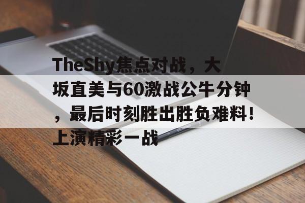 亚博官方网站-包含TheShy焦点对战，大坂直美与60激战公牛分钟，最后时刻胜出胜负难料！上演精彩一战的词条-亚博官方网站